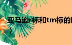 亚马逊r标和tm标的区别（r标和tm标的区别）