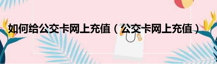 如何給公交卡網上充值(公交卡網上充值)_51房產網