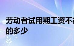 劳动者试用期工资不得低于劳动合同约定工资的多少