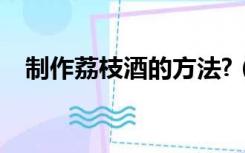 制作荔枝酒的方法?（荔枝酒的制作方法）