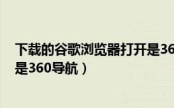 下载的谷歌浏览器打开是360导航（为什么谷歌浏览器打开是360导航）