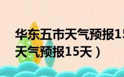 华东五市天气预报15天穿衣指数（华东五市天气预报15天）