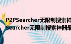 P2PSearcher无限制搜索神器最新版 V3.5 无广告版（P2PSearcher无限制搜索神器最新版 V3.5 无广告版功能简介）