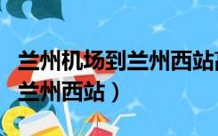 兰州机场到兰州西站高铁时刻表（兰州机场到兰州西站）