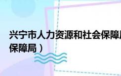 兴宁市人力资源和社会保障局电话（兴宁市人力资源和社会保障局）