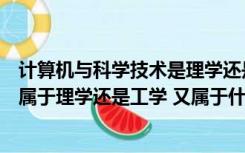 计算机与科学技术是理学还是工学（计算机科学与技术专业属于理学还是工学 又属于什么类）