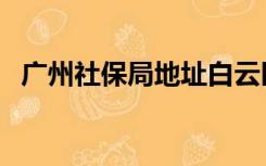 广州社保局地址白云区（广州社保局地址）