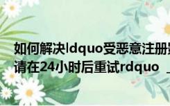 如何解决ldquo受恶意注册影响的问题？暂时无法完成注册请在24小时后重试rdquo  _