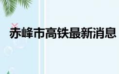 赤峰市高铁最新消息（赤峰高铁最新消息）