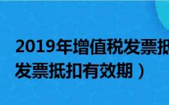 2019年增值税发票抵扣期限（2019年增值税发票抵扣有效期）