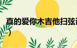 真的爱你木吉他扫弦谱（真的爱你吉他谱扫弦）