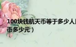 100块钱航天币等于多少人民币（航天币100元相当于人民币多少元）