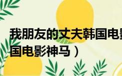 我朋友的丈夫韩国电影神马（我朋友的丈夫韩国电影神马）