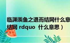 临渊羡鱼之退而结网什么意思（ldquo 临渊羡鱼 不如退而结网 rdquo  什么意思）