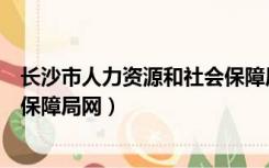 长沙市人力资源和社会保障局官网（长沙市人力资源和社会保障局网）