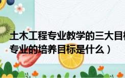 土木工程专业教学的三大目标是指（试述我国高等土木工程专业的培养目标是什么）