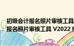 初级会计报名照片审核工具 V2022 绿色免费版（初级会计报名照片审核工具 V2022 绿色免费版功能简介）