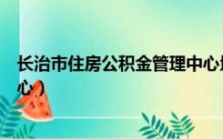 长治市住房公积金管理中心地址（长治市住房公积金管理中心）