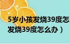 5岁小孩发烧39度怎么办要打针吗（5岁小孩发烧39度怎么办）