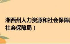 湘西州人力资源和社会保障局电话号码（湘西州人力资源和社会保障局）