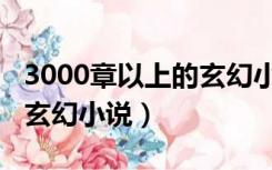 3000章以上的玄幻小说古言（3000章以上的玄幻小说）