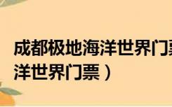 成都极地海洋世界门票优惠政策（成都极地海洋世界门票）