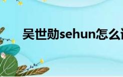 吴世勋sehun怎么读（sehun怎么读）