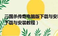 三国杀传奇电脑版下载与安装教程视频（三国杀传奇电脑版下载与安装教程）