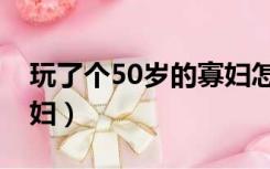 玩了个50岁的寡妇怎么办（玩了个50岁的寡妇）