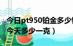 今日pt950铂金多少钱一克（铂金pt950价格今天多少一克）