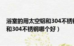 浴室的用太空铝和304不锈钢哪个好一些（浴室的用太空铝和304不锈钢哪个好）