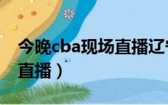 今晚cba现场直播辽宁对青岛（今晚cba现场直播）