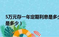 5万元存一年定期利息是多少2021（5万元存一年定期利息是多少）