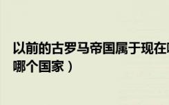 以前的古罗马帝国属于现在哪个国家（古罗马帝国是现在的哪个国家）