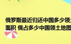 俄罗斯最近归还中国多少领土（俄罗斯已归还中国多少领土面积 俄占多少中国领土地图）