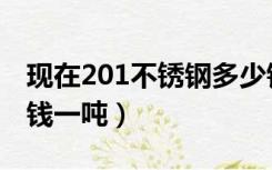 现在201不锈钢多少钱一吨（201不锈钢多少钱一吨）