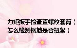 力矩扳手检查直螺纹套筒（直螺纹套筒连接 使用力矩扳手 怎么检测钢筋是否扭紧）