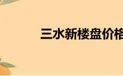 三水新楼盘价格（三水新楼盘）