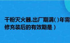 干粉灭火器,出厂期满( )年需要进行维修（干粉灭火器经过维修充装后的有效期是）