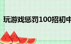 玩游戏惩罚100招初中（玩游戏惩罚100招）