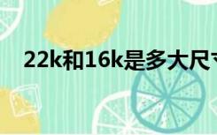 22k和16k是多大尺寸（22k是多大尺寸）