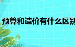 预算和造价有什么区别（造价和预算的区别）