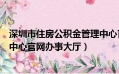 深圳市住房公积金管理中心官方网站（深圳住房公积金管理中心官网办事大厅）