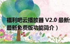 福利吧云播放器 V2.0 最新免费版（福利吧云播放器 V2.0 最新免费版功能简介）