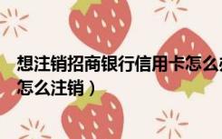 想注销招商银行信用卡怎么办（想注销一个招商银行信用卡怎么注销）