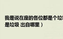 我是说在座的各位都是个垃圾出自哪里（我是说在座各位都是垃圾 出自哪里）