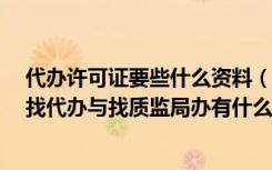 代办许可证要些什么资料（关于生产许可证的办理 自己办 找代办与找质监局办有什么区别呀）