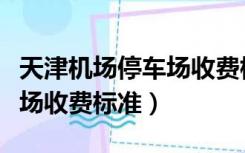 天津机场停车场收费标准规定（天津机场停车场收费标准）