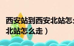 西安站到西安北站怎么走换乘（西安站到西安北站怎么走）