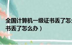 全国计算机一级证书丢了怎么办理补办（全国计算机一级证书丢了怎么办）